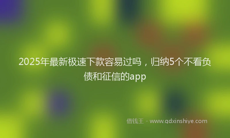 2025年最新极速下款容易过吗，归纳5个不看负债和征信的app