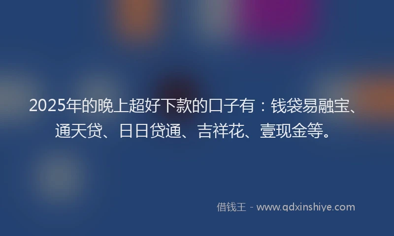 2025年的晚上超好下款的口子有：钱袋易融宝、通天贷、日日贷通、吉祥花、壹现金等。