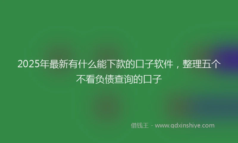 2025年最新有什么能下款的口子软件，整理五个不看负债查询的口子