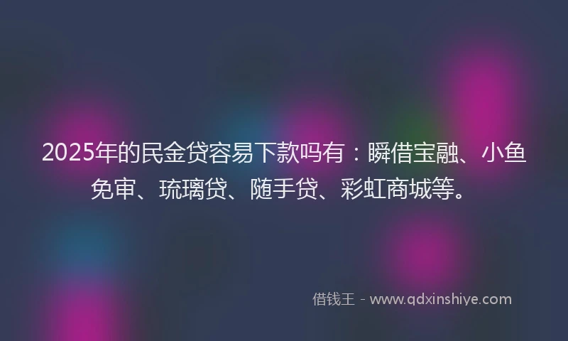 2025年的民金贷容易下款吗有：瞬借宝融、小鱼免审、琉璃贷、随手贷、彩虹商城等。