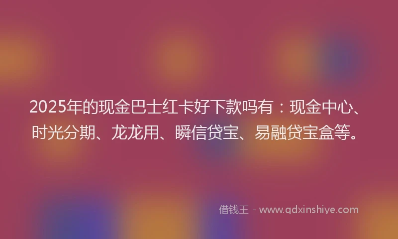 2025年的现金巴士红卡好下款吗有：现金中心、时光分期、龙龙用、瞬信贷宝、易融贷宝盒等。