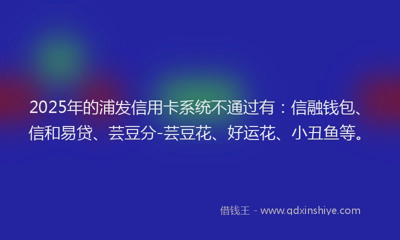 2025年的浦发信用卡系统不通过有：信融钱包、信和易贷、芸豆分-芸豆花、好运花、小丑鱼等。