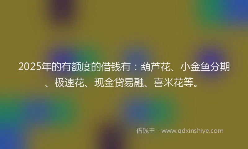 2025年的有额度的借钱有：葫芦花、小金鱼分期、极速花、现金贷易融、喜米花等。