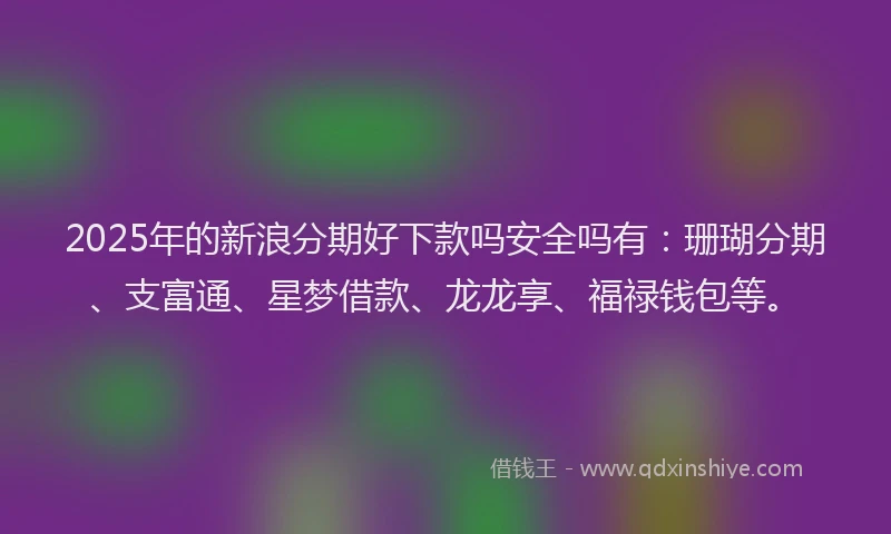 2025年的新浪分期好下款吗安全吗有：珊瑚分期、支富通、星梦借款、龙龙享、福禄钱包等。