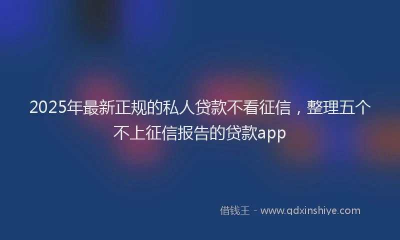 2025年最新正规的私人贷款不看征信，整理五个不上征信报告的贷款app