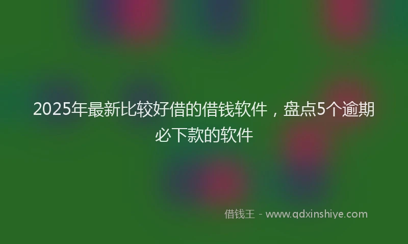 2025年最新比较好借的借钱软件，盘点5个逾期必下款的软件