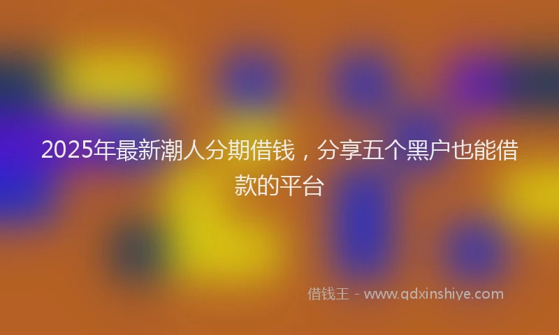 2025年最新潮人分期借钱，分享五个黑户也能借款的平台