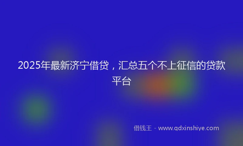 2025年最新济宁借贷，汇总五个不上征信的贷款平台