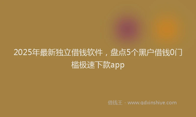 2025年最新独立借钱软件，盘点5个黑户借钱0门槛极速下款app