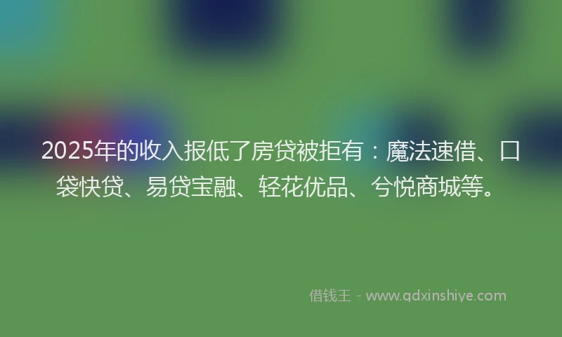 2025年的收入报低了房贷被拒有：魔法速借、口袋快贷、易贷宝融、轻花优品、兮悦商城等。