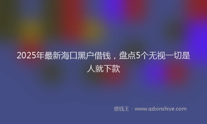 2025年最新海口黑户借钱，盘点5个无视一切是人就下款