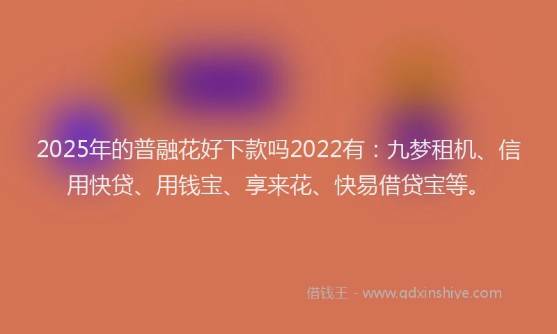 2025年的普融花好下款吗2022有：九梦租机、信用快贷、用钱宝、享来花、快易借贷宝等。