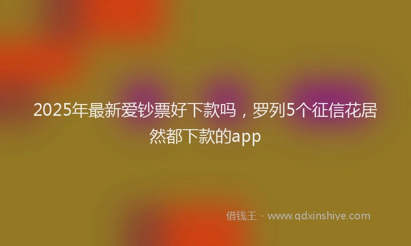 2025年最新爱钞票好下款吗，罗列5个征信花居然都下款的app