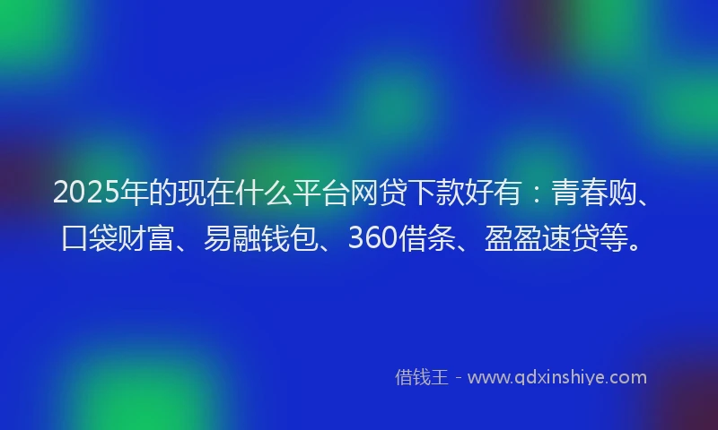 2025年的现在什么平台网贷下款好有：青春购、口袋财富、易融钱包、360借条、盈盈速贷等。