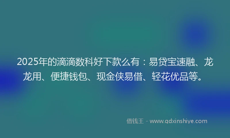 2025年的滴滴数科好下款么有：易贷宝速融、龙龙用、便捷钱包、现金侠易借、轻花优品等。