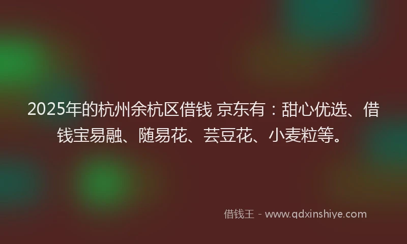 2025年的杭州余杭区借钱 京东有:甜心优选、借钱宝易融、随易花、芸豆花、小麦粒等。