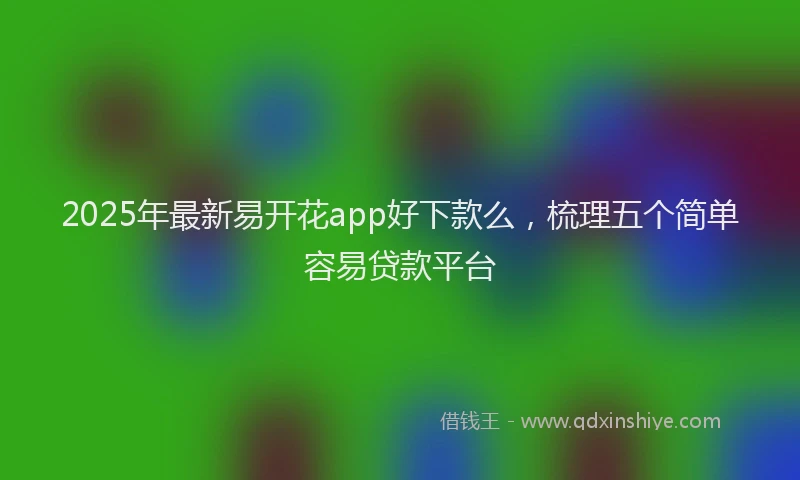 2025年最新易开花app好下款么，梳理五个简单容易贷款平台