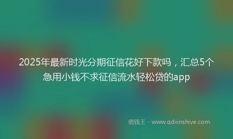 2025年最新时光分期征信花好下款吗，汇总5个急用小钱不求征信流水轻松贷的app