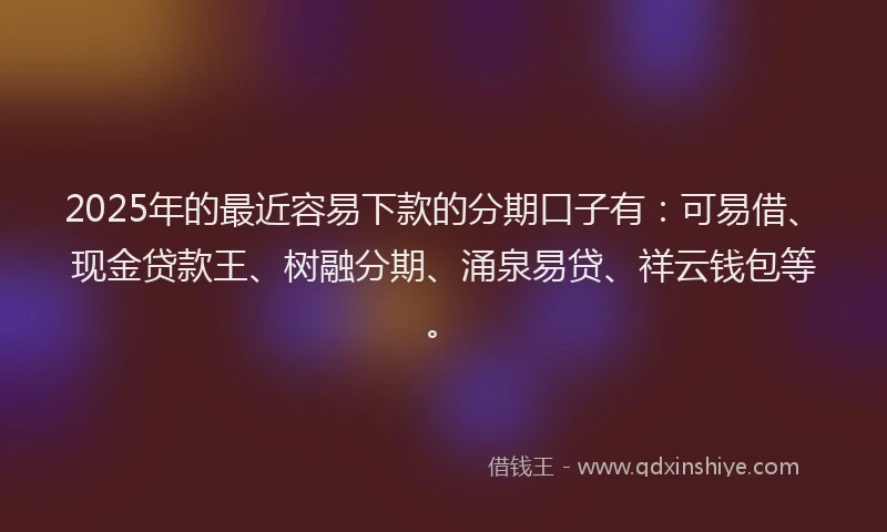 2025年的最近容易下款的分期口子有：可易借、现金贷款王、树融分期、涌泉易贷、祥云钱包等。