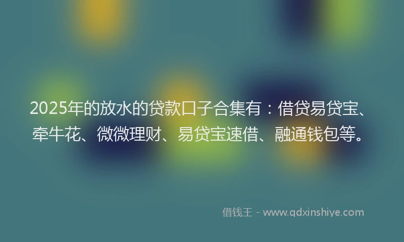 2025年的放水的贷款口子合集有：借贷易贷宝、牵牛花、微微理财、易贷宝速借、融通钱包等。