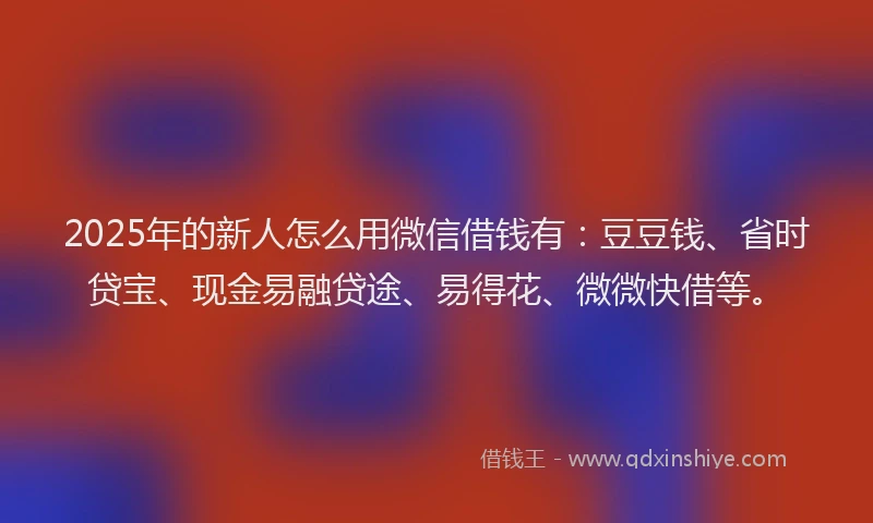 2025年的新人怎么用微信借钱有：豆豆钱、省时贷宝、现金易融贷途、易得花、微微快借等。