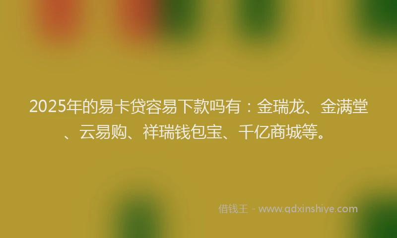 2025年的易卡贷容易下款吗有：金瑞龙、金满堂、云易购、祥瑞钱包宝、千亿商城等。