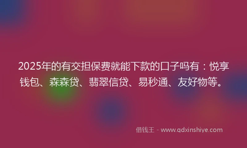 2025年的有交担保费就能下款的口子吗有：悦享钱包、森森贷、翡翠信贷、易秒通、友好物等。