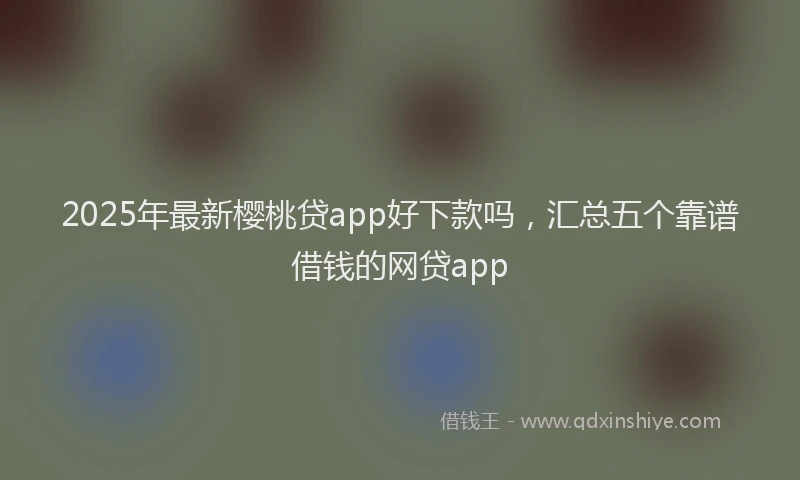 2025年最新樱桃贷app好下款吗，汇总五个靠谱借钱的网贷app