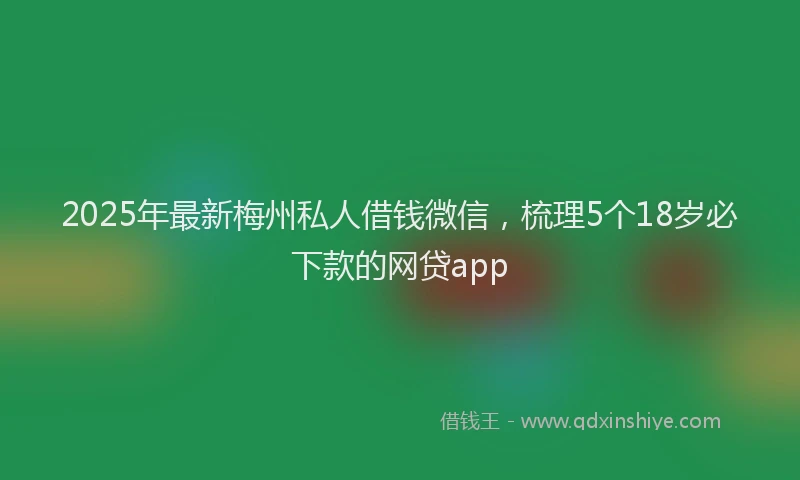 2025年最新梅州私人借钱微信，梳理5个18岁必下款的网贷app