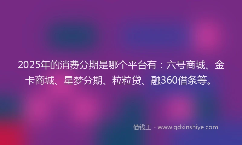 2025年的消费分期是哪个平台有：六号商城、金卡商城、星梦分期、粒粒贷、融360借条等。