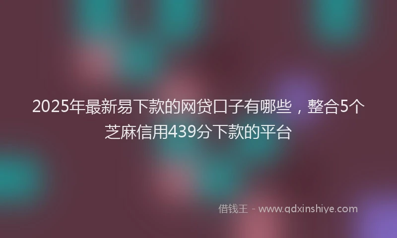 2025年最新易下款的网贷口子有哪些，整合5个芝麻信用439分下款的平台