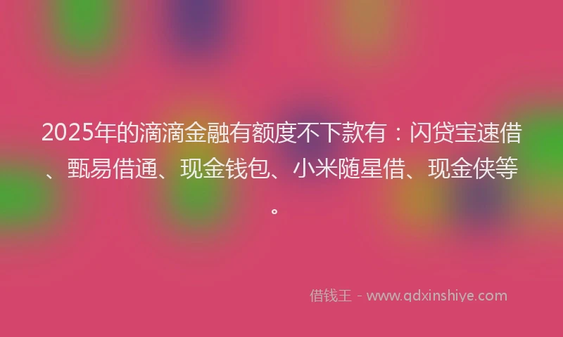 2025年的滴滴金融有额度不下款有：闪贷宝速借、甄易借通、现金钱包、小米随星借、现金侠等。