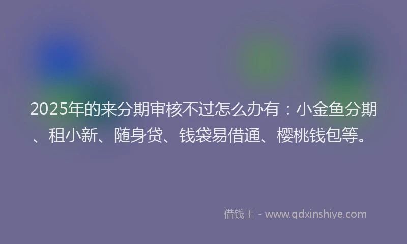 2025年的来分期审核不过怎么办有：小金鱼分期、租小新、随身贷、钱袋易借通、樱桃钱包等。