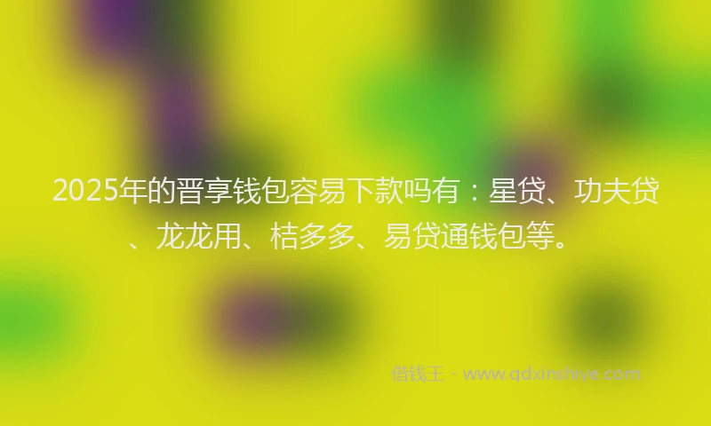 2025年的晋享钱包容易下款吗有：星贷、功夫贷、龙龙用、桔多多、易贷通钱包等。