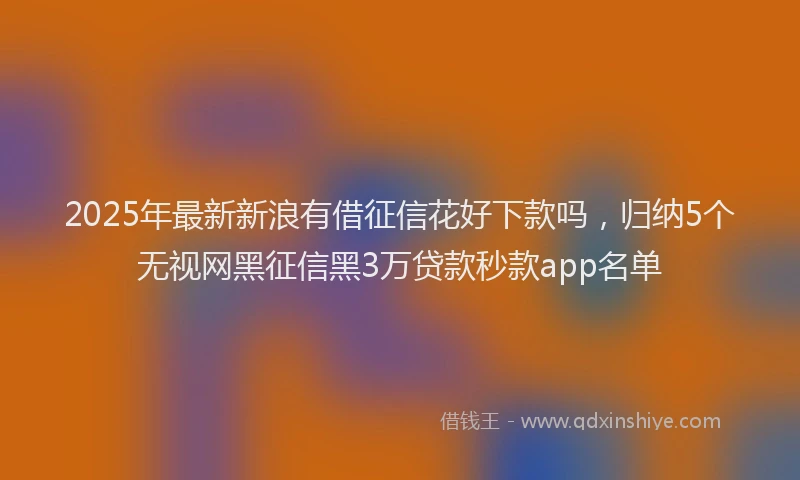 2025年最新新浪有借征信花好下款吗，归纳5个无视网黑征信黑3万贷款秒款app名单