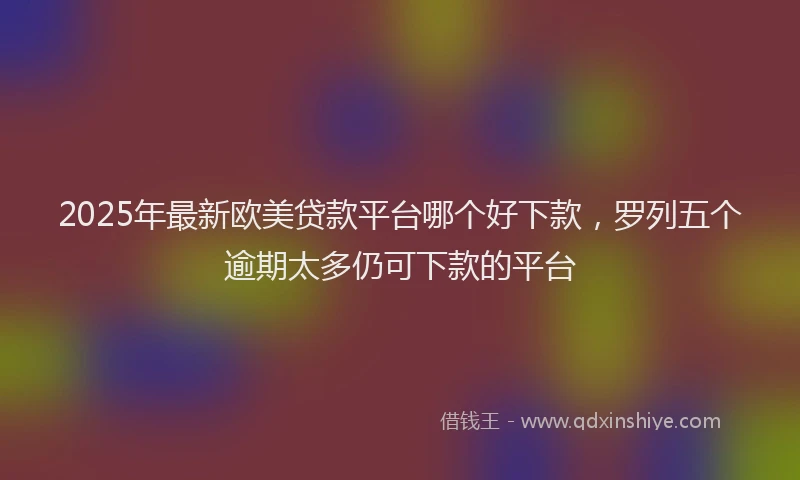 2025年最新欧美贷款平台哪个好下款，罗列五个逾期太多仍可下款的平台
