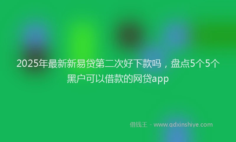 2025年最新新易贷第二次好下款吗，盘点5个5个黑户可以借款的网贷app