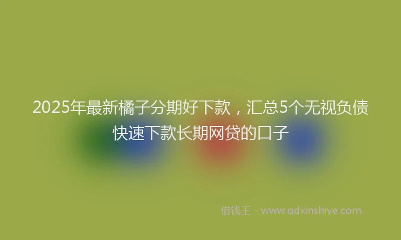 2025年最新橘子分期好下款，汇总5个无视负债快速下款长期网贷的口子