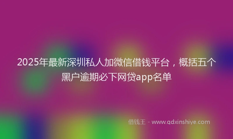 2025年最新深圳私人加微信借钱平台，概括五个黑户逾期必下网贷app名单