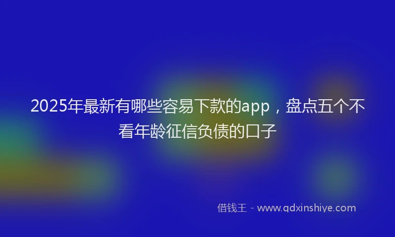 2025年最新有哪些容易下款的app，盘点五个不看年龄征信负债的口子