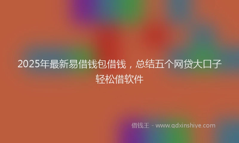 2025年最新易借钱包借钱，总结五个网贷大口子轻松借软件