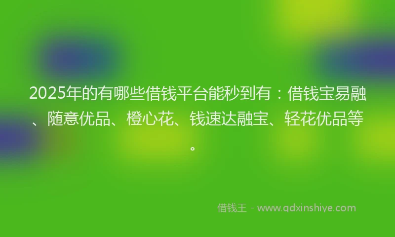 2025年的有哪些借钱平台能秒到有：借钱宝易融、随意优品、橙心花、钱速达融宝、轻花优品等。