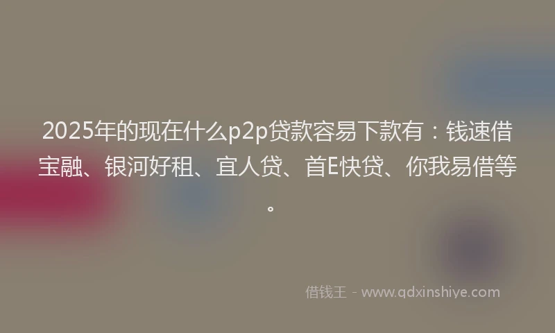 2025年的现在什么p2p贷款容易下款有：钱速借宝融、银河好租、宜人贷、首E快贷、你我易借等。