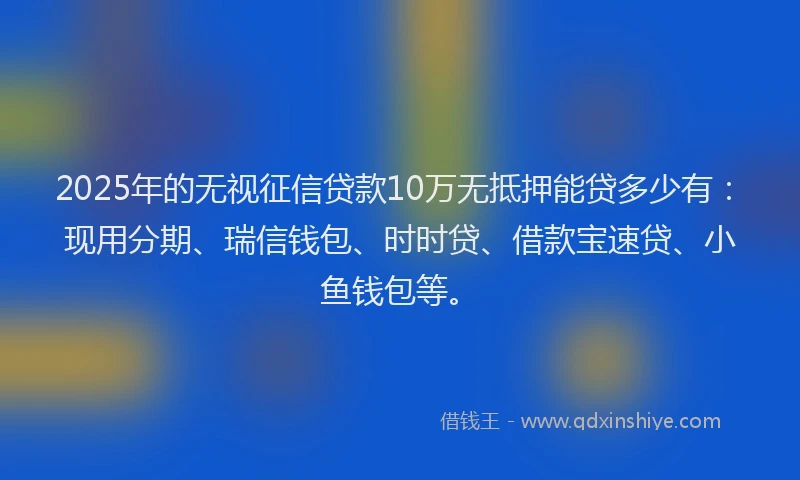 2025年的无视征信贷款10万无抵押能贷多少有：现用分期、瑞信钱包、时时贷、借款宝速贷、小鱼钱包等。