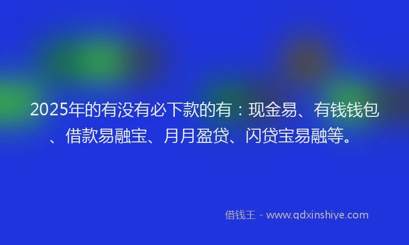 2025年的有没有必下款的有：现金易、有钱钱包、借款易融宝、月月盈贷、闪贷宝易融等。
