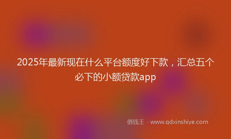 2025年最新现在什么平台额度好下款，汇总五个必下的小额贷款app