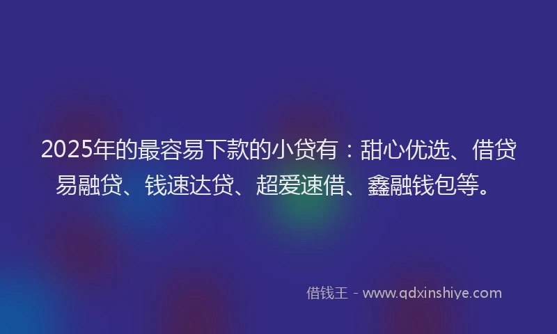 2025年的最容易下款的小贷有：甜心优选、借贷易融贷、钱速达贷、超爱速借、鑫融钱包等。