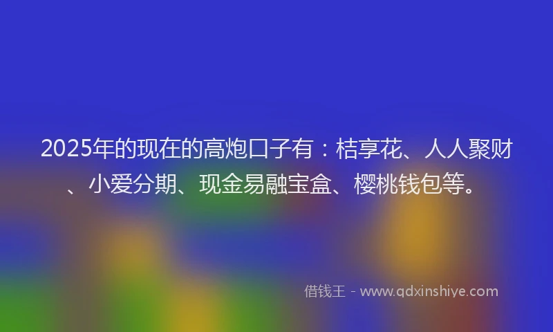 2025年的现在的高炮口子有：桔享花、人人聚财、小爱分期、现金易融宝盒、樱桃钱包等。