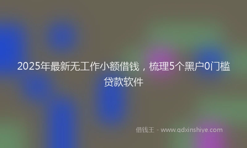 2025年最新无工作小额借钱，梳理5个黑户0门槛贷款软件