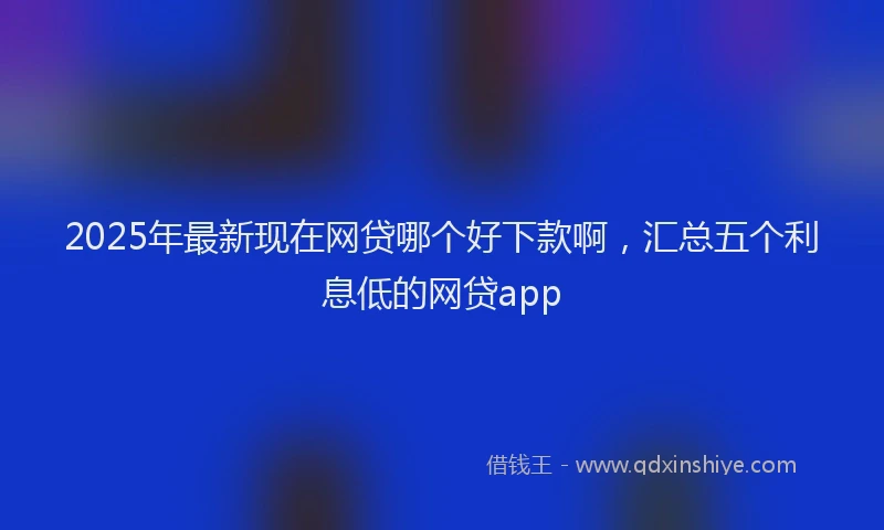 2025年最新现在网贷哪个好下款啊，汇总五个利息低的网贷app